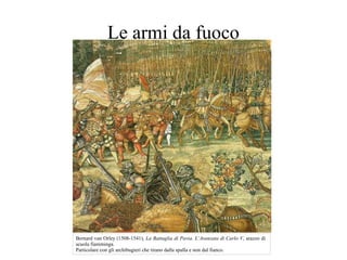 Le armi da fuoco
Bernard van Orley (1508-1541), La Battaglia di Pavia. L’Avanzata di Carlo V, arazzo di
scuola fiamminga.
Particolare con gli archibugieri che tirano dalla spalla e non dal fianco.
 