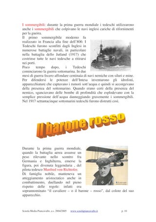 Scuola Media Piancavallo, a.s. 2004/2005 www.scuolapiancavallo.it p. 10
I sommergibili: durante la prima guerra mondiale i tedeschi utilizzarono
anche i sommergibili che colpivano le navi inglesi cariche di rifornimenti
per la guerra.
Il primo sommergibile moderno fu
realizzato in Francia alla fine dell’800. I
Tedeschi furono sconfitti dagli Inglesi in
numerose battaglie navali, in particolare
nella battaglia dello Jutland (1917) che
costrinse tutte le navi tedesche a ritirarsi
nei porti.
Poco tempo dopo, i Tedeschi
cominciarono la guerra sottomarina. In due
mesi di guerra fecero affondare centinaia di navi nemiche con siluri e mine.
Per difendersi le potenze dell’Intesa inventarono gli idrofoni,
apparecchiature che captavano i rumori sott’acqua e quindi si accorgevano
della presenza del sottomarino. Quando erano certi della presenza del
nemico, sganciavano delle bombe di profondità che esplodevano con la
semplice pressione dell’acqua danneggiando gravemente i sommergibili.
Nel 1917 settantacinque sottomarini tedeschi furono distrutti così.
Durante la prima guerra mondiale,
quando la battaglia aerea assunse un
peso rilevante nello scontro fra
Germania e Inghilterra, emerse la
figura, poi divenuta leggendaria , del
pilota tedesco Manfred von Richtofer.
Di famiglia nobile, manteneva un
atteggiamento aristocratico anche in
combattimento, duellando nel pieno
rispetto delle regole: infatti era
soprannominato “il cavaliere – o il barone – rosso”, dal colore del suo
apparecchio.
 
