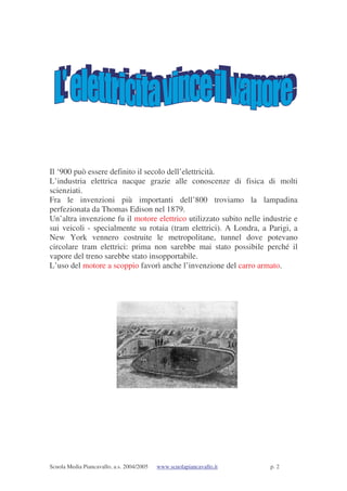 Scuola Media Piancavallo, a.s. 2004/2005 www.scuolapiancavallo.it p. 2
Il ‘900 può essere definito il secolo dell’elettricità.
L’industria elettrica nacque grazie alle conoscenze di fisica di molti
scienziati.
Fra le invenzioni più importanti dell’800 troviamo la lampadina
perfezionata da Thomas Edison nel 1879.
Un’altra invenzione fu il motore elettrico utilizzato subito nelle industrie e
sui veicoli - specialmente su rotaia (tram elettrici). A Londra, a Parigi, a
New York vennero costruite le metropolitane, tunnel dove potevano
circolare tram elettrici: prima non sarebbe mai stato possibile perché il
vapore del treno sarebbe stato insopportabile.
L’uso del motore a scoppio favorì anche l’invenzione del carro armato.
 
