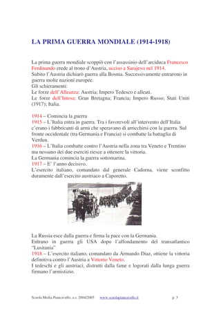 Scuola Media Piancavallo, a.s. 2004/2005 www.scuolapiancavallo.it p. 3
LA PRIMA GUERRA MONDIALE (1914-1918)
La prima guerra mondiale scoppiò con l’assassinio dell’arciduca Francesco
Ferdinando erede al trono d’Austria, ucciso a Sarajevo nel 1914.
Subito l’Austria dichiarò guerra alla Bosnia. Successivamente entrarono in
guerra molte nazioni europee.
Gli schieramenti:
Le forze dell’Alleanza: Austria; Impero Tedesco e alleati.
Le forze dell’Intesa: Gran Bretagna; Francia; Impero Russo; Stati Uniti
(1917); Italia.
1914 – Comincia la guerra
1915 – L’Italia entra in guerra. Tra i favorevoli all’intervento dell’Italia
c’erano i fabbricanti di armi che speravano di arricchirsi con la guerra. Sul
fronte occidentale (tra Germania e Francia) si combatte la battaglia di
Verdun.
1916 – L’Italia combatte contro l’Austria nella zona tra Veneto e Trentino
ma nessuno dei due eserciti riesce a ottenere la vittoria.
La Germania comincia la guerra sottomarina.
1917 – E’ l’anno decisivo.
L’esercito italiano, comandato dal generale Cadorna, viene sconfitto
duramente dall’esercito austriaco a Caporetto.
La Russia esce dalla guerra e firma la pace con la Germania.
Entrano in guerra gli USA dopo l’affondamento del transatlantico
“Lusitania”
1918 – L’esercito italiano, comandato da Armando Diaz, ottiene la vittoria
definitiva contro l’Austria a Vittorio Veneto.
I tedeschi e gli austriaci, distrutti dalla fame e logorati dalla lunga guerra
firmano l’armistizio.
 