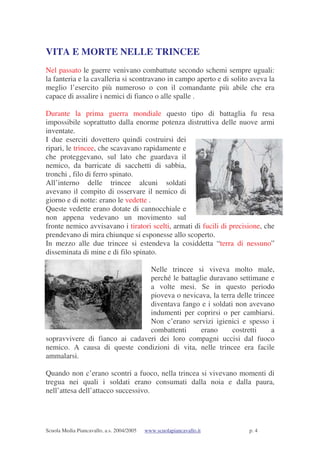 Scuola Media Piancavallo, a.s. 2004/2005 www.scuolapiancavallo.it p. 4
VITA E MORTE NELLE TRINCEE
Nel passato le guerre venivano combattute secondo schemi sempre uguali:
la fanteria e la cavalleria si scontravano in campo aperto e di solito aveva la
meglio l’esercito più numeroso o con il comandante più abile che era
capace di assalire i nemici di fianco o alle spalle .
Durante la prima guerra mondiale questo tipo di battaglia fu resa
impossibile soprattutto dalla enorme potenza distruttiva delle nuove armi
inventate.
I due eserciti dovettero quindi costruirsi dei
ripari, le trincee, che scavavano rapidamente e
che proteggevano, sul lato che guardava il
nemico, da barricate di sacchetti di sabbia,
tronchi , filo di ferro spinato.
All’interno delle trincee alcuni soldati
avevano il compito di osservare il nemico di
giorno e di notte: erano le vedette .
Queste vedette erano dotate di cannocchiale e
non appena vedevano un movimento sul
fronte nemico avvisavano i tiratori scelti, armati di fucili di precisione, che
prendevano di mira chiunque si esponesse allo scoperto.
In mezzo alle due trincee si estendeva la cosiddetta “terra di nessuno”
disseminata di mine e di filo spinato.
Nelle trincee si viveva molto male,
perché le battaglie duravano settimane e
a volte mesi. Se in questo periodo
pioveva o nevicava, la terra delle trincee
diventava fango e i soldati non avevano
indumenti per coprirsi o per cambiarsi.
Non c’erano servizi igienici e spesso i
combattenti erano costretti a
sopravvivere di fianco ai cadaveri dei loro compagni uccisi dal fuoco
nemico. A causa di queste condizioni di vita, nelle trincee era facile
ammalarsi.
Quando non c’erano scontri a fuoco, nella trincea si vivevano momenti di
tregua nei quali i soldati erano consumati dalla noia e dalla paura,
nell’attesa dell’attacco successivo.
 