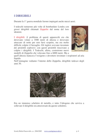 Scuola Media Piancavallo, a.s. 2004/2005 www.scuolapiancavallo.it p. 8
I DIRIGIBILI
Durante la 1° guerra mondiale furono impiegati anche mezzi aerei.
I tedeschi tentarono più volte di bombardare Londra con
grossi dirigibili chiamati Zeppelin dal nome del loro
ideatore.
I dirigibili: il problema di questi apparecchi era che
dovevano volare a 3500 metri di altezza e dovevano
attaccare di notte per non farsi scoprire, ma era molto
difficile colpire il bersaglio. Gli inglesi avevano inventato
dei proiettili esplosivi: con questi proiettili riuscivano a
colpire i dirigibili. I Tedeschi, allora, costruirono nuovi
modelli di Zeppelin che volavano fino a 6000 metri. Ma a
quell’altezza mancava l’ossigeno e dovettero inventare i respiratori ad aria
liquida.
Nell’immagine vediamo l’interno dello Zeppelin, dirigibile tedesco degli
anni 30.
Era un immenso scheletro di metallo, e tutto l’idrogeno che serviva a
sollevare il dirigibile era attraversato da questo scheletro.
 