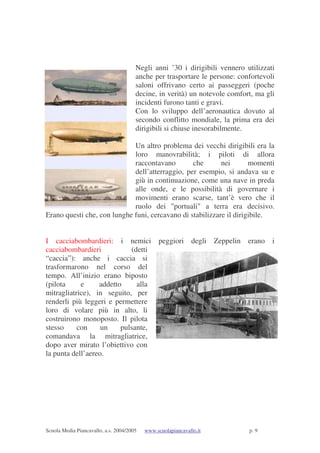 Scuola Media Piancavallo, a.s. 2004/2005 www.scuolapiancavallo.it p. 9
Negli anni ’30 i dirigibili vennero utilizzati
anche per trasportare le persone: confortevoli
saloni offrivano certo ai passeggeri (poche
decine, in verità) un notevole comfort, ma gli
incidenti furono tanti e gravi.
Con lo sviluppo dell’aeronautica dovuto al
secondo conflitto mondiale, la prima era dei
dirigibili si chiuse inesorabilmente.
Un altro problema dei vecchi dirigibili era la
loro manovrabilità; i piloti di allora
raccontavano che nei momenti
dell’atterraggio, per esempio, si andava su e
giù in continuazione, come una nave in preda
alle onde, e le possibilità di governare i
movimenti erano scarse, tant’è vero che il
ruolo dei "portuali" a terra era decisivo.
Erano questi che, con lunghe funi, cercavano di stabilizzare il dirigibile.
I cacciabombardieri: i nemici peggiori degli Zeppelin erano i
cacciabombardieri (detti
“caccia”): anche i caccia si
trasformarono nel corso del
tempo. All’inizio erano biposto
(pilota e addetto alla
mitragliatrice), in seguito, per
renderli più leggeri e permettere
loro di volare più in alto, li
costruirono monoposto. Il pilota
stesso con un pulsante,
comandava la mitragliatrice,
dopo aver mirato l’obiettivo con
la punta dell’aereo.
 