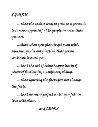 LEARN …that the easiest way to grow as a person is to surround yourself with people smarter than you are. ...that when you plan to get even with someone, you’re only letting that person continue to hurt you. …that the art of being happy lies in d power of finding joy in ordinary things. …that ignoring the facts does not change the facts. …that no one is perfect until you fall in love with them. and LEARN …that life is tough, but you can be tougher! ~> Neil  B.  Uy 
