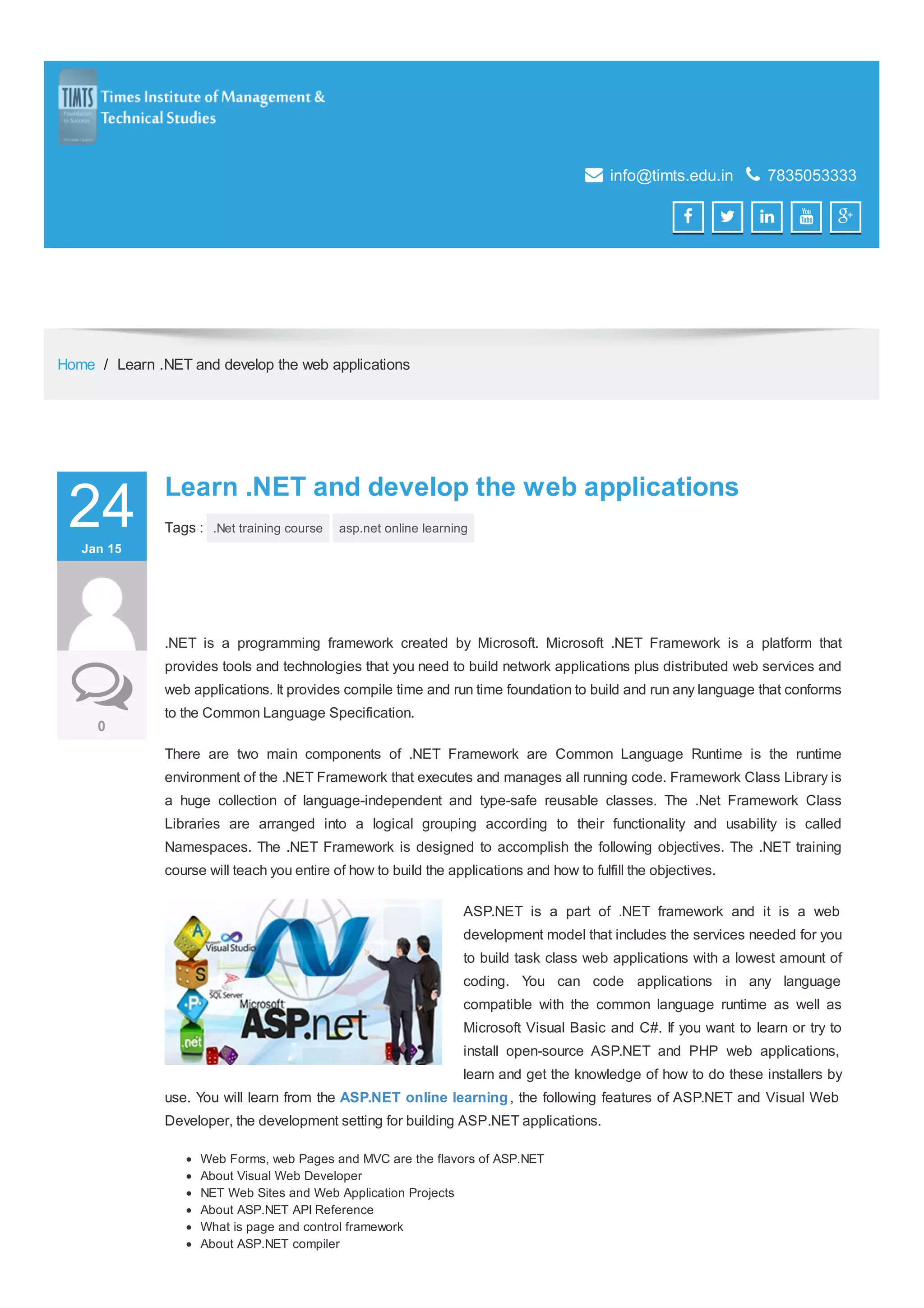 Paste your Google Webmaster Tools verification code here  info@timts.edu.in  7835053333      Home / Learn .NET and develop the web applications 24JanJan 1515 00 Learn .NET and develop the web applicationsLearn .NET and develop the web applications Tags : .Net training course asp.net online learning .NET is a programming framework created by Microsoft. Microsoft .NET Framework is a platform that provides tools and technologies that you need to build network applications plus distributed web services and web applications. It provides compile time and run time foundation to build and run any language that conforms to the Common Language Specification. There are two main components of .NET Framework are Common Language Runtime is the runtime environment of the .NET Framework that executes and manages all running code. Framework Class Library is a huge collection of language-independent and type-safe reusable classes. The .Net Framework Class Libraries are arranged into a logical grouping according to their functionality and usability is called Namespaces. The .NET Framework is designed to accomplish the following objectives. The .NET training course will teach you entire of how to build the applications and how to fulfill the objectives. ASP.NET is a part of .NET framework and it is a web development model that includes the services needed for you to build task class web applications with a lowest amount of coding. You can code applications in any language compatible with the common language runtime as well as Microsoft Visual Basic and C#. If you want to learn or try to install open-source ASP.NET and PHP web applications, learn and get the knowledge of how to do these installers by use. You will learn from the ASP.NET online learning, the following features of ASP.NET and Visual Web Developer, the development setting for building ASP.NET applications. Web Forms, web Pages and MVC are the flavors of ASP.NET About Visual Web Developer NET Web Sites and Web Application Projects About ASP.NET API Reference What is page and control framework About ASP.NET compiler 