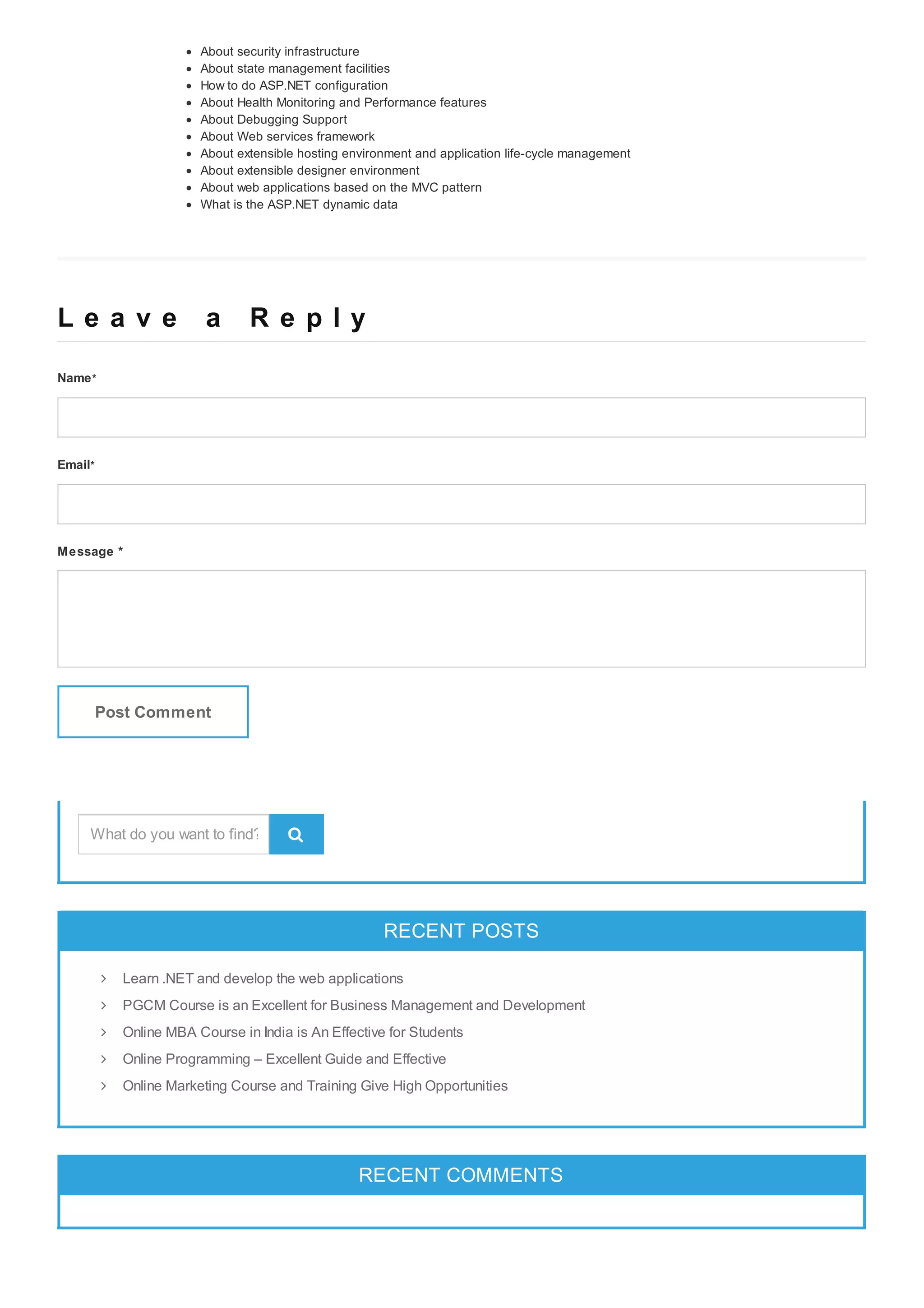 About security infrastructure About state management facilities How to do ASP.NET configuration About Health Monitoring and Performance features About Debugging Support About Web services framework About extensible hosting environment and application life-cycle management About extensible designer environment About web applications based on the MVC pattern What is the ASP.NET dynamic data L e a v e a R e p l yL e a v e a R e p l y Name* Email* Message * Post Comment RECENT POSTSRECENT POSTS RECENT COMMENTSRECENT COMMENTS  Learn .NET and develop the web applications PGCM Course is an Excellent for Business Management and Development Online MBA Course in India is An Effective for Students Online Programming – Excellent Guide and Effective Online Marketing Course and Training Give High Opportunities What do you want to find? 