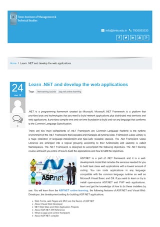 Paste your Google Webmaster Tools verification code here
 info@timts.edu.in  7835053333
    
Home / Learn .NET and develop the web applications
24JanJan 1515
00
Learn .NET and develop the web applicationsLearn .NET and develop the web applications
Tags : .Net training course asp.net online learning
.NET is a programming framework created by Microsoft. Microsoft .NET Framework is a platform that
provides tools and technologies that you need to build network applications plus distributed web services and
web applications. It provides compile time and run time foundation to build and run any language that conforms
to the Common Language Specification.
There are two main components of .NET Framework are Common Language Runtime is the runtime
environment of the .NET Framework that executes and manages all running code. Framework Class Library is
a huge collection of language-independent and type-safe reusable classes. The .Net Framework Class
Libraries are arranged into a logical grouping according to their functionality and usability is called
Namespaces. The .NET Framework is designed to accomplish the following objectives. The .NET training
course will teach you entire of how to build the applications and how to fulfill the objectives.
ASP.NET is a part of .NET framework and it is a web
development model that includes the services needed for you
to build task class web applications with a lowest amount of
coding. You can code applications in any language
compatible with the common language runtime as well as
Microsoft Visual Basic and C#. If you want to learn or try to
install open-source ASP.NET and PHP web applications,
learn and get the knowledge of how to do these installers by
use. You will learn from the ASP.NET online learning, the following features of ASP.NET and Visual Web
Developer, the development setting for building ASP.NET applications.
Web Forms, web Pages and MVC are the flavors of ASP.NET
About Visual Web Developer
NET Web Sites and Web Application Projects
About ASP.NET API Reference
What is page and control framework
About ASP.NET compiler
 