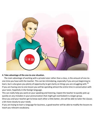 4. Take advantage of the one-to-one situation.
The main advantage of working with a private tutor rather than a class, is the amount of one-to-
one time you have with the teacher. This can be intimidating, especially if you are just beginning to
learn, but is also gives you plenty of opportunity to get clarity on things you are struggling with.[5]
 If you are having one-to-one lesson you will be spending almost the entire time in conversation with
your tutor, hopefully in the foreign language.
 This can really help you work on your speaking and listening. Expect the teacher to quickly pick up
quickly on any mistakes in your pronunciation that might get overlooked in a larger group.
 Once you and your teacher get to know each other a little better, she will be able to tailor the classes
a bit more closely to your needs.
 If you are trying to learn a language for business, a good teacher will be able to modify the lessons to
teach you relevant vocabulary.
 