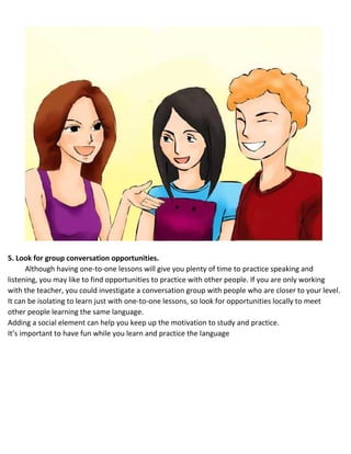 5. Look for group conversation opportunities.
Although having one-to-one lessons will give you plenty of time to practice speaking and
listening, you may like to find opportunities to practice with other people. If you are only working
with the teacher, you could investigate a conversation group with people who are closer to your level.
 It can be isolating to learn just with one-to-one lessons, so look for opportunities locally to meet
other people learning the same language.
 Adding a social element can help you keep up the motivation to study and practice.
 It’s important to have fun while you learn and practice the language
 