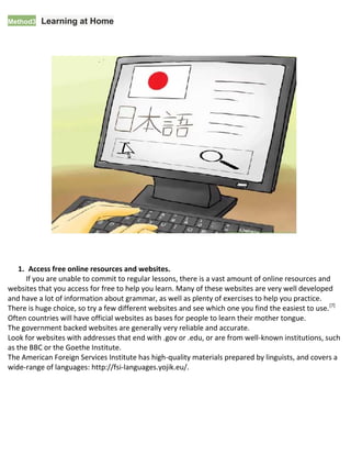 Method33Learning at Home
1. Access free online resources and websites.
If you are unable to commit to regular lessons, there is a vast amount of online resources and
websites that you access for free to help you learn. Many of these websites are very well developed
and have a lot of information about grammar, as well as plenty of exercises to help you practice.
 There is huge choice, so try a few different websites and see which one you find the easiest to use.[7]
 Often countries will have official websites as bases for people to learn their mother tongue.
 The government backed websites are generally very reliable and accurate.
 Look for websites with addresses that end with .gov or .edu, or are from well-known institutions, such
as the BBC or the Goethe Institute.
 The American Foreign Services Institute has high-quality materials prepared by linguists, and covers a
wide-range of languages: http://fsi-languages.yojik.eu/.
 