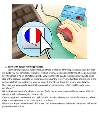 2. Learn with bought learning packages.
Learning languages is a big business, and there are lots of different packages you can buy that
will guide you through lessons that cover reading, writing, speaking and listening. These packages can
have hundreds of hours of material, and be very expensive to buy. Look up online reviews to get an
idea of the packages available for the language you want to learn.[8]
An advantage of using one of the
packages is that you can learn at your own speed, and fit your lessons in around your daily life.
 There are also very popular apps that you can get on a smartphone, which enable you to learn
anywhere.[9]
 Without regular face-to-face lessons you may find it harder to develop confidence in your ability to
actually speak the language to other people.
 If you struggle with motivation, you might benefit more from having the face-to-face contact, where
there is more pressure on you to study and contribute.
 Most of the major companies will offer a free trial of their software, so be sure to try it out before you
pay hundreds of dollars.
 
