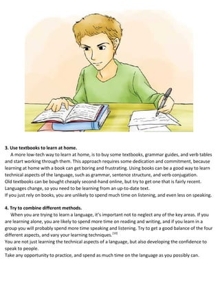 3. Use textbooks to learn at home.
A more low-tech way to learn at home, is to buy some textbooks, grammar guides, and verb tables
and start working through them. This approach requires some dedication and commitment, because
learning at home with a book can get boring and frustrating. Using books can be a good way to learn
technical aspects of the language, such as grammar, sentence structure, and verb conjugation.
 Old textbooks can be bought cheaply second-hand online, but try to get one that is fairly recent.
 Languages change, so you need to be learning from an up-to-date text.
 If you just rely on books, you are unlikely to spend much time on listening, and even less on speaking.
4. Try to combine different methods.
When you are trying to learn a language, it’s important not to neglect any of the key areas. If you
are learning alone, you are likely to spend more time on reading and writing, and if you learn in a
group you will probably spend more time speaking and listening. Try to get a good balance of the four
different aspects, and vary your learning techniques.[10]
 You are not just learning the technical aspects of a language, but also developing the confidence to
speak to people.
 Take any opportunity to practice, and spend as much time on the language as you possibly can.
 