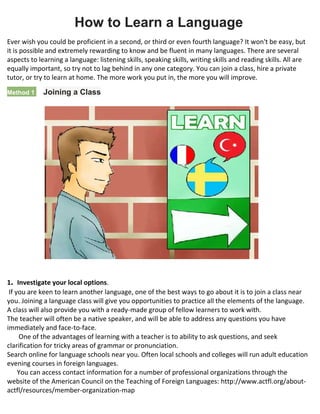 How to Learn a Language
Ever wish you could be proficient in a second, or third or even fourth language? It won't be easy, but
it is possible and extremely rewarding to know and be fluent in many languages. There are several
aspects to learning a language: listening skills, speaking skills, writing skills and reading skills. All are
equally important, so try not to lag behind in any one category. You can join a class, hire a private
tutor, or try to learn at home. The more work you put in, the more you will improve.
Method 1 1 Joining a Class
1. Investigate your local options.
If you are keen to learn another language, one of the best ways to go about it is to join a class near
you. Joining a language class will give you opportunities to practice all the elements of the language.
A class will also provide you with a ready-made group of fellow learners to work with.
 The teacher will often be a native speaker, and will be able to address any questions you have
immediately and face-to-face.
 One of the advantages of learning with a teacher is to ability to ask questions, and seek
clarification for tricky areas of grammar or pronunciation.
 Search online for language schools near you. Often local schools and colleges will run adult education
evening courses in foreign languages.
 You can access contact information for a number of professional organizations through the
website of the American Council on the Teaching of Foreign Languages: http://www.actfl.org/about-
actfl/resources/member-organization-map
 