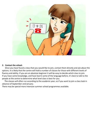 2. Contact the school.
Once you have found a class that you would like to join, contact them directly and ask about the
options. It is likely that the centre will hold a number of classes for those with different levels of
fluency and ability. If you are an absolute beginner it will be easy to decide which class to join.
 If you have some knowledge, and have learnt some of the language before, it’s best to talk to the
people at the centre to determine what level class is best for you.
 The classes will often run according to the academic year, so if you want to join a class look in
advance of September and January.
 There may be special more intensive summer school programmes available.
 