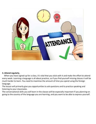 3. Attend regularly.
When you have signed up for a class, it’s vital that you stick with it and make the effort to attend
every week. Learning a language is all about practice, so if you find yourself missing classes it will be
much harder to learn. You need to maximise the amount of time you spend using the foreign
language.
The lesson will primarily give you opportunities to ask questions and to practice speaking and
listening to your classmates.
The conversational skills you will learn in the classes will be especially important if you planning on
going to the country of the language you are learning, and you want to be able to express yourself.
 