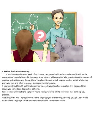 4 Ask for tips for further study.
If you have one lesson a week of an hour or two, you should understand that this will not be
enough time to really learn the language. Your success will depend to a large extent on the amount of
practice and revision you do outside of the class. Be sure to talk to your teacher about what extra
work you can, and what resources she recommends you use.
 If you have trouble with a difficult grammar rule, ask your teacher to explain it in class and then
assign you some tasks to practice at home.
 Your teacher will be able to signpost you to freely available online resources that can help you
practice.
 Watching films and TV programmes in the language you are learning can help you get used to the
sound of the language, so ask your teacher for some recommendations.
 