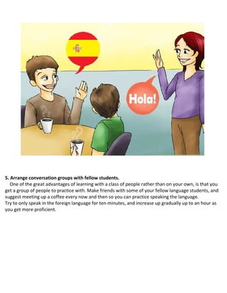 5. Arrange conversation groups with fellow students.
One of the great advantages of learning with a class of people rather than on your own, is that you
get a group of people to practice with. Make friends with some of your fellow language students, and
suggest meeting up a coffee every now and then so you can practice speaking the language.
 Try to only speak in the foreign language for ten minutes, and increase up gradually up to an hour as
you get more proficient.
 