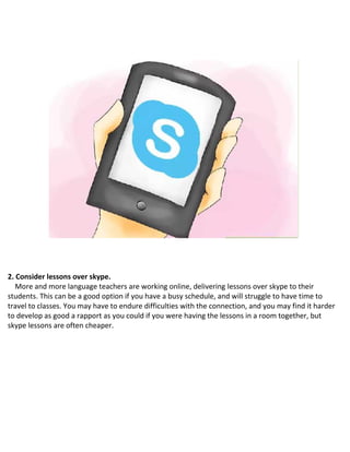 2. Consider lessons over skype.
More and more language teachers are working online, delivering lessons over skype to their
students. This can be a good option if you have a busy schedule, and will struggle to have time to
travel to classes. You may have to endure difficulties with the connection, and you may find it harder
to develop as good a rapport as you could if you were having the lessons in a room together, but
skype lessons are often cheaper.
 