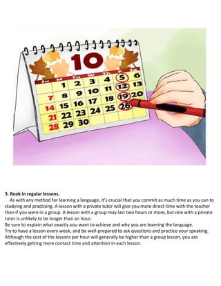 3. Book in regular lessons.
As with any method for learning a language, it’s crucial that you commit as much time as you can to
studying and practising. A lesson with a private tutor will give you more direct time with the teacher
than if you were in a group. A lesson with a group may last two hours or more, but one with a private
tutor is unlikely to be longer than an hour.
 Be sure to explain what exactly you want to achieve and why you are learning the language.
 Try to have a lesson every week, and be well-prepared to ask questions and practice your speaking.
 Although the cost of the lessons per hour will generally be higher than a group lesson, you are
effectively getting more contact time and attention in each lesson.
 