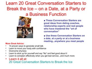 Learn 20 Great Conversation Starters to Break the Ice – on a Date, at a Party or a Business Function ,[object Object],[object Object],[object Object],[object Object],[object Object],[object Object],[object Object],■   These Conversation Starters are great ideas from dating coaches, relationship experts and real people who have mastered the “art of conversation” ■  Use these Conversation Starters on a date, at a party or at a business meeting...anywhere you meet people 