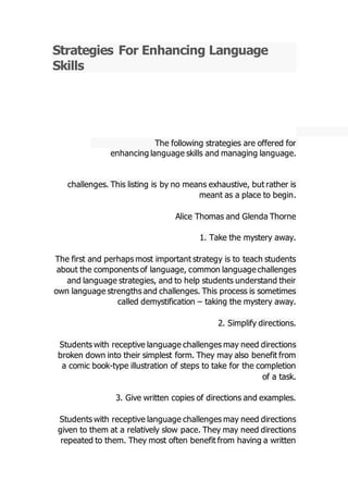 Strategies For Enhancing Language
Skills
following strategies are offered forThe
.enhancing language skills and managing language
challenges. This listing is by no means exhaustive, but rather is
.meant as a place to begin
Alice Thomas and Glenda Thorne
1. Take the mystery away.
The first and perhaps most important strategy is to teach students
ommon language challengesabout the components of language, c
and language strategies, and to help students understand their
own language strengths and challenges. This process is sometimes
taking the mystery away.–called demystification
2. Simplify directions.
nguage challenges may need directionsStudents with receptive la
broken down into their simplest form. They may also benefit from
type illustration of steps to take for the completion-a comic book
of a task.
3. Give written copies of directions and examples.
e language challenges may need directionsStudents with receptiv
given to them at a relatively slow pace. They may need directions
repeated to them. They most often benefit from having a written
 