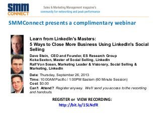 SMMConnect presents a complimentary webinar
REGISTER or VIEW RECORDING:
http://bit.ly/15LNcfR
Learn from LinkedIn's Masters:
5 Ways to Close More Business Using LinkedIn's Social
Selling
Dave Stein, CEO and Founder, ES Research Group
Koka Sexton, Master of Social Selling, LinkedIn
Ralf Von Sosen, Marketing Leader & Visionary, Social Selling &
Marketing, LinkedIn
Date: Thursday, September 26, 2013 
Time: 10:00AM Pacific / 1:00PM Eastern (60 Minute Session)
Cost: $0.00 
Can't Attend?  Register anyway. We'll send you access to the recording
and handouts.
 