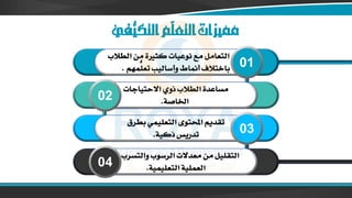 ‫ُّفي‬
‫التكي‬‫ّم‬
‫ل‬‫التع‬‫مميزات‬
‫كث‬ ‫نوعيات‬ ‫مع‬ ‫التعامل‬
‫الطالب‬ ‫من‬ ‫رية‬
‫ُّمهم‬
‫تعل‬ ‫وأساليب‬ ‫أمناط‬ ‫باختالف‬
. 01
‫االحتياجات‬ ‫ذوي‬ ‫الطالب‬ ‫مساعدة‬
‫اخلاصة‬
.
02
‫بطرق‬ ‫التعليمي‬ ‫احملتوى‬ ‫تقديم‬
‫ذكية‬ ‫تدريس‬
. 03
‫يف‬ ‫والتسرب‬ ‫الرسوب‬ ‫معدالت‬ ‫من‬ ‫التقليل‬
‫التعليمية‬ ‫العملية‬
.
04
 