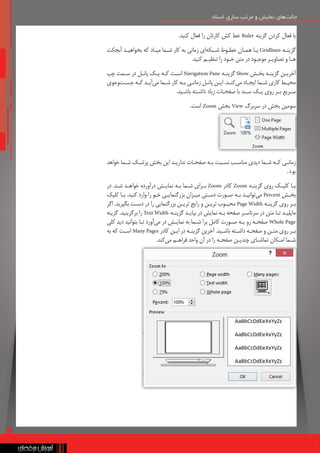 13
‫اسناد‬ ‫سازی‬ ‫مرتب‬ ‫و‬ ‫نمایش‬ ‫‌های‬
‫ت‬‫حال‬
‫اسناد‬ ‫سازی‬ ‫مرتب‬ ‫و‬ ‫نمایش‬ ‫‌های‬
‫ت‬‫حال‬
.‫کنید‬ ‫فعال‬ ‫را‬ ‫کارتان‬ ‫کش‬ ‫خط‬ Ruler ‫گزینه‬ ‫کردن‬ ‫فعال‬ ‫با‬
‫آبجکت‬ ‫بخواهیـد‬ ‫که‬ ‫میـاد‬ ‫شـما‬ ‫کار‬ ‫به‬ ‫زمانی‬ ‫‌ای‬
‫ه‬‫شـبک‬ ‫خطـوط‬ ‫همـان‬ ‫یـا‬ Gridlines ‫گزینـه‬
.‫کنید‬ ‫تنظیـم‬ ‫را‬ ‫خـود‬ ‫متن‬ ‫در‬ ‫موجـود‬ ‫تصاویـر‬ ‫و‬ ‫هـا‬
‫چپ‬ ‫سـمت‬ ‫در‬ ‫پانـل‬ ‫یـک‬ ‫کـه‬ ‫اسـت‬ Navigation Pane ‫گزینـه‬ Show ‫بخـش‬ ‫گزینـه‬ ‫آخریـن‬
‫‌جوی‬
‫و‬‌
‫ت‬‫جسـ‬ ‫کـه‬ ‫‌آیـد‬
‫ی‬‫م‬ ‫شـما‬ ‫کار‬ ‫بـه‬ ‫زمانـی‬ ‫پانـل‬ ‫ایـن‬ .‫‌کنـد‬
‫ی‬‫م‬ ‫ایجـاد‬ ‫شـما‬ ‫کاری‬ ‫محیـط‬
.‫باشـید‬ ‫داشـته‬ ‫زیاد‬ ‫صفحـات‬ ‫با‬ ‫سـند‬ ‫یـک‬ ‫روی‬ ‫بـر‬ ‫سـریع‬
.‫است‬ Zoom ‫بخش‬ View ‫سربرگ‬ ‫در‬ ‫بخش‬ ‫سومین‬
‫خواهد‬ ‫شـما‬ ‫پزشـک‬ ‫بخش‬ ‫این‬ ‫نداریـد‬ ‫صفحـات‬ ‫بـه‬ ‫نسـبت‬ ‫مناسـب‬ ‫دیدی‬ ‫شـما‬ ‫کـه‬ ‫زمانـی‬
.‫بود‬
‫در‬ .‫شـد‬ ‫خواهـد‬ ‫‌آورده‬
‫ر‬‫د‬ ‫نمایـش‬ ‫بـه‬ ‫شـما‬ ‫بـرای‬ Zoom ‫کادر‬ Zoom ‫گزینـه‬ ‫روی‬ ‫کلیـک‬ ‫بـا‬
‫کلیک‬ ‫بـا‬ .‫کنید‬ ‫وارد‬ ‫را‬ ‫خـو‬ ‫بزرگنمایـی‬ ‫میـزان‬ ‫دسـتی‬ ‫صـورت‬ ‫بـه‬ ‫‌توانیـد‬
‫ی‬‫م‬ Percent ‫بخـش‬
‫اگر‬ .‫بگیرید‬ ‫دسـت‬ ‫در‬ ‫را‬ ‫بزرگنمایی‬ ‫تریـن‬ ‫رایج‬ ‫و‬ ‫تریـن‬ ‫محبـوب‬ Page Width ‫گزینـه‬ ‫روی‬ ‫بـر‬
‫گزینه‬ .‫برگزینید‬ ‫را‬ Text Width ‫گزینـه‬ ‫بیایـد‬ ‫در‬ ‫نمایش‬ ‫بـه‬ ‫صفحه‬ ‫سرتاسـر‬ ‫در‬ ‫متن‬ ‫تـا‬ ‫مایلیـد‬
‫کلی‬ ‫دید‬ ‫بتوانید‬ ‫تـا‬ ‫‌آورد‬
‫ی‬‫م‬ ‫در‬ ‫نمایـش‬ ‫به‬ ‫شـما‬ ‫برا‬ ‫کامل‬ ‫صـورت‬ ‫بـه‬ ‫رو‬ ‫صفحـه‬ Whole Page
‫به‬ ‫که‬ ‫اسـت‬ Many Pages ‫کادر‬ ‫ایـن‬ ‫در‬ ‫گزینـه‬ ‫آخرین‬ .‫باشـید‬ ‫داشـته‬ ‫صفحـه‬ ‫و‬ ‫متـن‬ ‫روی‬ ‫بـر‬
.‫‌کند‬
‫ی‬‫م‬ ‫فراهـم‬ ‫واحد‬ ‫آن‬ ‫در‬ ‫را‬ ‫صفحـه‬ ‫چندیـن‬ ‫تماشـای‬ ‫امـکان‬ ‫شـما‬
 