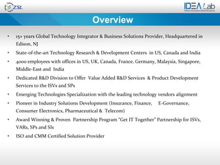 Overview
•   15+ years Global Technology Integrator & Business Solutions Provider, Headquartered in
    Edison, NJ
•   State-of-the-art Technology Research & Development Centers in US, Canada and India
•   4000 employees with offices in US, UK, Canada, France, Germany, Malaysia, Singapore,
    Middle-East and India
•   Dedicated R&D Division to Offer Value Added R&D Services & Product Development
    Services to the ISVs and SPs
•   Emerging Technologies Specialization with the leading technology vendors alignment
•   Pioneer in Industry Solutions Development (Insurance, Finance,   E-Governance,
    Consumer Electronics, Pharmaceutical & Telecom)
•   Award Winning & Proven Partnership Program “Get IT Together” Partnership for ISVs,
    VARs, SPs and SIs
•   ISO and CMM Certified Solution Provider
 
