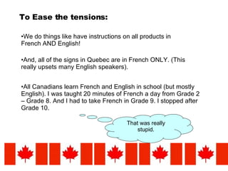 To Ease the tensions: We do things like have instructions on all products in French AND English! And, all of the signs in Quebec are in French ONLY. (This really upsets many English speakers). All Canadians learn French and English in school (but mostly English). I was taught 20 minutes of French a day from Grade 2 – Grade 8. And I had to take French in Grade 9. I stopped after Grade 10. That was really stupid. 
