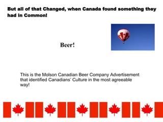 But all of that Changed, when Canada found something they had in Common! Beer! This is the Molson Canadian Beer Company Advertisement that identified Canadians’ Culture in the most agreeable way! 