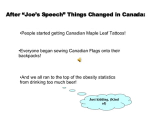 After “Joe’s Speech” Things Changed in Canada: People started getting Canadian Maple Leaf Tattoos! Everyone began sewing Canadian Flags onto their backpacks! And we all ran to the top of the obesity statistics from drinking too much beer! Just kidding. (Kind of) 