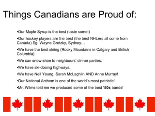 Things Canadians are Proud of: Our Maple Syrup is the best (taste some!) Our hockey players are the best (the best NHLers all come from Canada) Eg. Wayne Gretzky, Sydney… We have the best skiing (Rocky Mountains in Calgary and British Columbia) We can snow-shoe to neighbours’ dinner parties. We have ski-dooing highways. We have Neil Young, Sarah McLaghlin AND Anne Murray! Our National Anthem is one of the world’s most patriotic! Mr. Wilms told me we produced some of the best  ’80s  bands! 