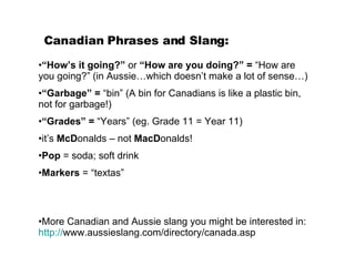 Canadian Phrases and Slang: “ How’s it going?”  or  “How are you doing?”   =  “How are you going?” (in Aussie…which doesn’t make a lot of sense…) “ Garbage” =  “bin” (A bin for Canadians is like a plastic bin, not for garbage!) “ Grades” =  “Years” (eg. Grade 11 = Year 11) it’s  McD onalds – not  MacD onalds! Pop  = soda; soft drink Markers  = “textas” More Canadian and Aussie slang you might be interested in:  http:// www.aussieslang.com/directory/canada.asp   