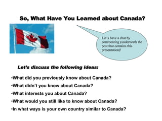 So, What Have You Learned about Canada? Let’s have a chat by commenting (underneath the post that contains this presentation)! Let’s discuss the following ideas: What did you previously know about Canada? What didn’t you know about Canada? What interests you about Canada? What would you still like to know about Canada? In what ways is your own country similar to Canada? 