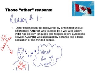 Other landmasses “re-discovered” by Britain had unique differences:  America  was founded by a war with Britain;  India  had it’s own language and religion before Europeans arrived;  Australia  was separated by distance and a large population of like-minded people.  Those “other” reasons: 