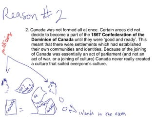 2. Canada was not formed all at once. Certain areas did not decide to become a part of the  1867 Confederation of the Dominion of Canada  until they were ‘good and ready’. This meant that there were settlements which had established their own communities and identities. Because of the joining of Canada was essentially an act of parliament (and not an act of war, or a joining of culture) Canada never really created a culture that suited everyone’s culture.  