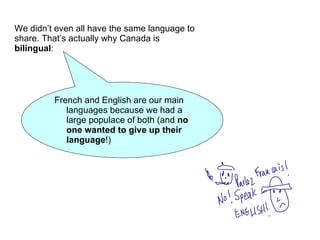 We didn’t even all have the same language to share. That’s actually why Canada is  bilingual :  French and English are our main languages because we had a large populace of both (and  no one wanted to give up their language !) 