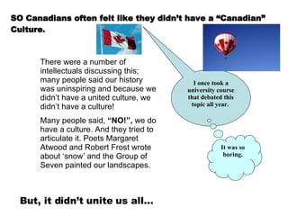 SO Canadians often felt like they didn’t have a “Canadian” Culture . There were a number of intellectuals discussing this; many people said our history was uninspiring and because we didn’t have a united culture, we didn’t have a culture!  Many people said,  “NO!”,  we do have a culture. And they tried to articulate it. Poets Margaret Atwood and Robert Frost wrote about ‘snow’ and the Group of Seven painted our landscapes. I once took a university course that debated this topic all year.   It was so boring. But, it didn’t unite us all… 