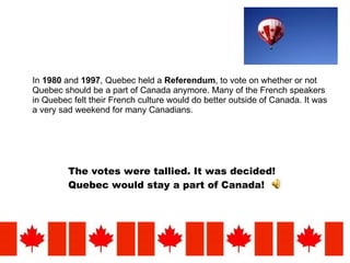 In  1980  and  1997 , Quebec held a  Referendum , to vote on whether or not Quebec should be a part of Canada anymore. Many of the French speakers in Quebec felt their French culture would do better outside of Canada. It was a very sad weekend for many Canadians.  The votes were tallied. It was decided! Quebec would stay a part of Canada!   
