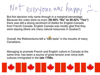 But this decision only came through in a marginal percentage. Because the votes were so even ( 50.58% "No" to 49.42% "Yes“)  there was still a strong sentiment of dislike for English-Canada from French Canada. English Canada was mostly glad that they were staying (there are many natural resources in Quebec!)  Overall, the Referendums left a “bad taste” in the mouths of many Canadians.  Managing to promote French and English culture in Canada at the same time, has been a source of great tension ever since both cultures immigrated in the  late 1700s.  