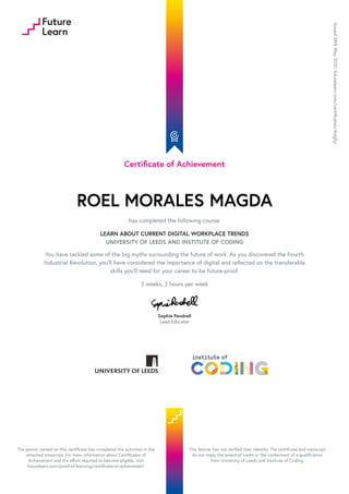 Certificate of Achievement
ROEL MORALES MAGDA
has completed the following course:
LEARN ABOUT CURRENT DIGITAL WORKPLACE TRENDS
UNIVERSITY OF LEEDS AND INSTITUTE OF CODING
You have tackled some of the big myths surrounding the future of work. As you discovered the Fourth
Industrial Revolution, you’ll have considered the importance of digital and reflected on the transferable
skills you’ll need for your career to be future-proof.
2 weeks, 2 hours per week
Sophie Pendrell
Lead Educator
Issued
28th
May
2020.
futurelearn.com/certificates/4idgfyr
The person named on this certificate has completed the activities in the
attached transcript. For more information about Certificates of
Achievement and the effort required to become eligible, visit
futurelearn.com/proof-of-learning/certificate-of-achievement.
This learner has not verified their identity. The certificate and transcript
do not imply the award of credit or the conferment of a qualification
from University of Leeds and Institute of Coding.
 