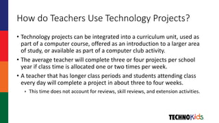 How do Teachers Use Technology Projects?
• Technology projects can be integrated into a curriculum unit, used as
part of a computer course, offered as an introduction to a larger area
of study, or available as part of a computer club activity.
• The average teacher will complete three or four projects per school
year if class time is allocated one or two times per week.
• A teacher that has longer class periods and students attending class
every day will complete a project in about three to four weeks.
 This time does not account for reviews, skill reviews, and extension activities.
 