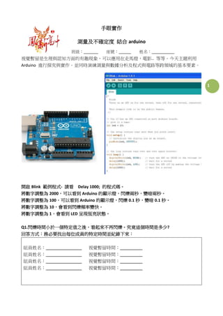 1
手眼實作
測量及不確定度 結合 arduino
班級： 座號： 姓名：
視覺暫留是生理與認知方面的有趣現象，可以應用在走馬燈，電影.. 等等。今天主題利用
Arduino 進行探究與實作。並同時演練測量與數據分析及程式與電路等跨領域的基本要素。
開啟 Blink 範例程式- 請看 Delay 1000; 的程式碼。
將數字調整為 2000，可以看到 Arduino 的顯示燈，閃爍兩秒，變暗兩秒。
將數字調整為 100，可以看到 Arduino 的顯示燈，閃爍 0.1 秒，變暗 0.1 秒。
將數字調整為 10，會看到閃爍頻率變快。
將數字調整為 1，會看到 LED 呈現恆亮狀態。
Q1.閃爍時間小於一個特定值之後，看起來不再閃爍。究竟這個時間是多少?
回答方式：務必要找出每位成員的特定時間並紀錄下來：
組員姓名： 視覺暫留時間：
組員姓名： 視覺暫留時間：
組員姓名： 視覺暫留時間：
組員姓名： 視覺暫留時間：
 