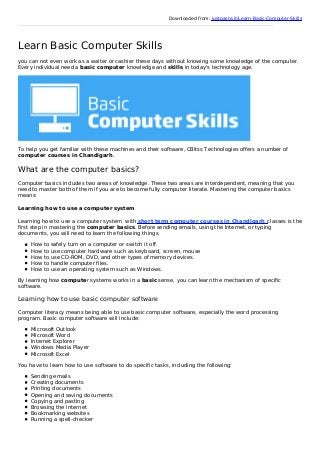 Downloaded from: justpaste.it/Learn-Basic-Computer-Skills
Learn Basic Computer Skills
you can not even work as a waiter or cashier these days without knowing some knowledge of the computer.
Every individual need a basic computer knowledge and skills in today's technology age.
To help you get familiar with these machines and their software, CBitss Technologies offers a number of
computer courses in Chandigarh.
What are the computer basics?
Computer basics includes two areas of knowledge. These two areas are interdependent, meaning that you
need to master both of them if you are to become fully computer literate. Mastering the computer basics
means:
Learning how to use a computer system
Learning how to use a computer system with short term computer courses in Chandigarh classes is the
first step in mastering the computer basics. Before sending emails, using the Internet, or typing
documents, you will need to learn the following things.
How to safely turn on a computer or switch it off.
How to use computer hardware such as keyboard, screen, mouse
How to use CD-ROM, DVD, and other types of memory devices.
How to handle computer files.
How to use an operating system such as Windows.
By learning how computer systems works in a basic sense, you can learn the mechanism of specific
software.
Learning how to use basic computer software
Computer literacy means being able to use basic computer software, especially the word processing
program. Basic computer software will include:
Microsoft Outlook
Microsoft Word
Internet Explorer
Windows Media Player
Microsoft Excel
You have to learn how to use software to do specific tasks, including the following:
Sending emails
Creating documents
Printing documents
Opening and saving documents
Copying and pasting
Browsing the internet
Bookmarking websites
Running a spell-checker
 