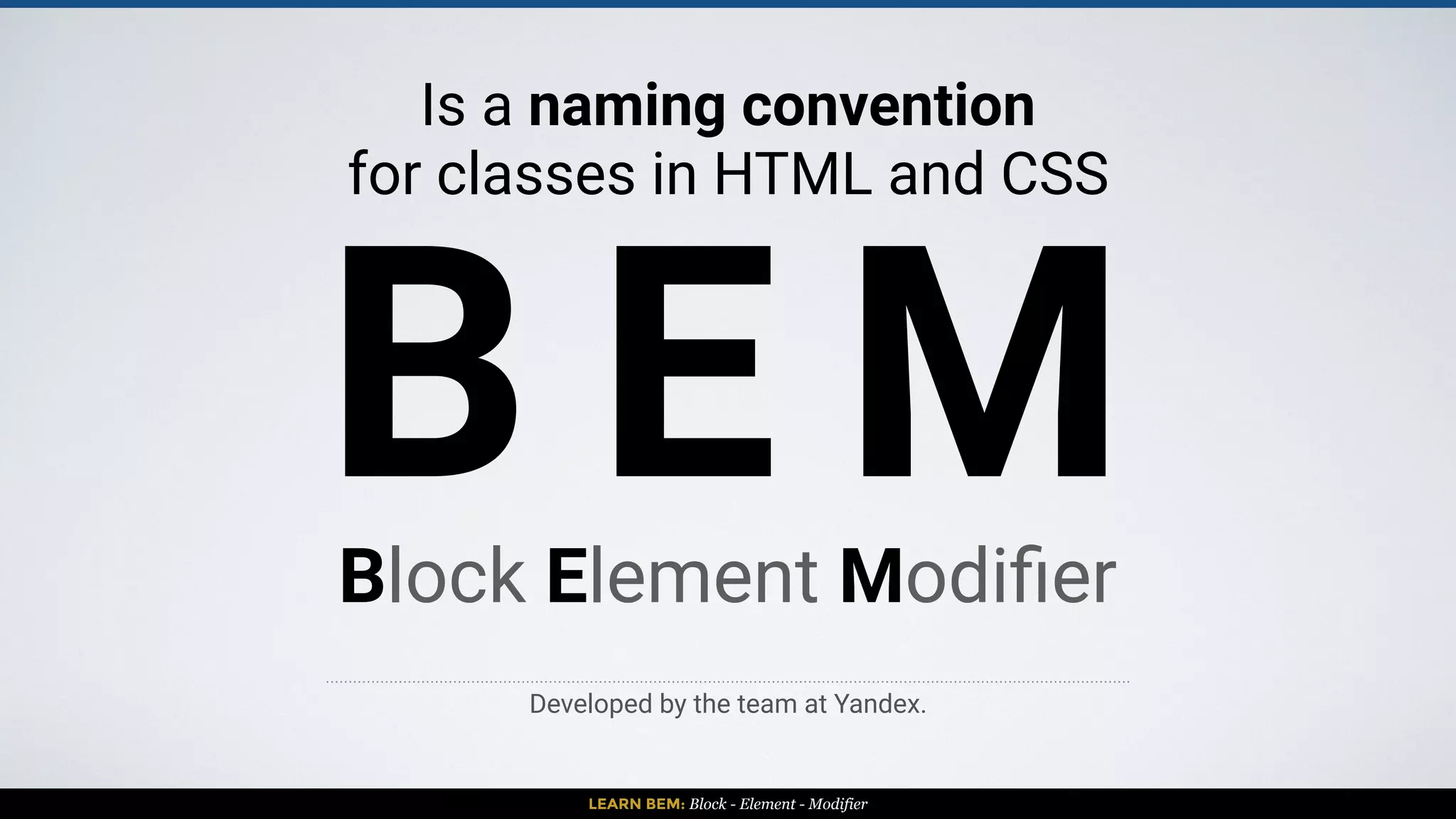 LEARN BEM: Block - Element - Modifier
B E MBLOCK: Encapsulates a standalone entity that is meaningful on its own.
While blocks can be nested and interact with each other, semantically they
remain equal; there is no precedence or hierarchy.
 