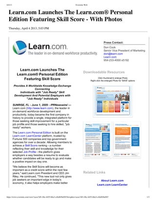 4/4/13                                                                    Evernote Web



  Learn.com Launches The Learn.com® Personal
  Edition Featuring Skill Score - With Photos
  Thursday, April 4 2013, 5:03 PM



                                                                                                        Press Contact:
                                                                                                        Don Cook
                                                                                                        Senior Vice President of Marketing
                                                                                                        don@learn.com
                                                                                                        Learn.com
                                                                                                        954­233­4000 x5192


             Learn.com Launches The
                                                                                  Downloadable Resources
            Learn.com® Personal Edition
                Featuring Skill Score                                                              Click thumbnail to enlarge Photo
                                                                                          Right­click the enlarged Photo for 'SAVE' options

         Provides A Worldwide Knowledge Exchange
                         Connecting
              Individuals with "Job Ready" Skill
         Development And Potential Employers with
                   "Job Ready" Individuals

         SUNRISE, FL ­ June 1, 2009 ­ /PRNewswire/ —
         Learn.com (http://www.learn.com), the leader in
         on­demand workforce development and
         productivity, today became the first company in
         history to provide a single, integrated platform for
         those seeking skill improvement for a particular
         job profile and those seeking to hire skilled, "job
         ready" workers.
         The Learn.com Personal Edition is built on the
         Learn.com LearnCenter platform, trusted by
         Fortune 500 companies and top government
         agencies for over a decade. Allowing members to
         achieve a Skill Score ranking ­ a number
         reflecting their skill and knowledge for their
         selected Job Profile ­ the platform gives
         employers a way besides a resume to evaluate
         whether candidates will be ready to go and make
         a positive impact on day one.
         "We believe the Skill Score will become as
         important as a credit score within the next few
         years," said Learn.com President and CEO Jim                             Related Links
         Riley. He continued, "This new tool not only gives
         job seekers an important edge in today's                                                     About Learn.com
         economy, it also helps employers make better
                                                                                                 Learn.com LearnCenter



https://www.evernote.com/view/1acee7d9-1f6c-4455-b0a3-c4fafb5bd587#st=p&n=1acee7d9-1f6c-4455-b0a3-c4fafb5bd587                                1/3
 