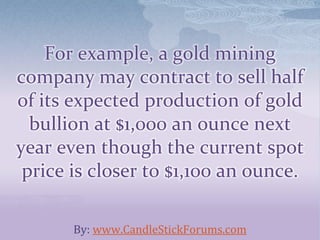 For example, a gold mining
company may contract to sell half
of its expected production of gold
bullion at $1,000 an ounce next
year even though the current spot
price is closer to $1,100 an ounce.
By: www.CandleStickForums.com
 