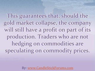 This guarantees that, should the
gold market collapse, the company
will still have a profit on part of its
production. Traders who are not
hedging on commodities are
speculating on commodity prices.
By: www.CandleStickForums.com
 