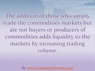 The addition of those who simply
trade the commodities markets but
are not buyers or producers of
commodities adds liquidity to the
markets by increasing trading
volume.
By: www.CandleStickForums.com
 